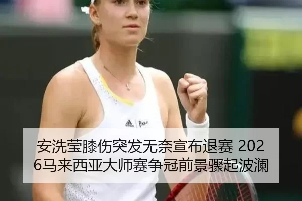 安洗莹膝伤突发无奈宣布退赛 2026马来西亚大师赛争冠前景骤起波澜